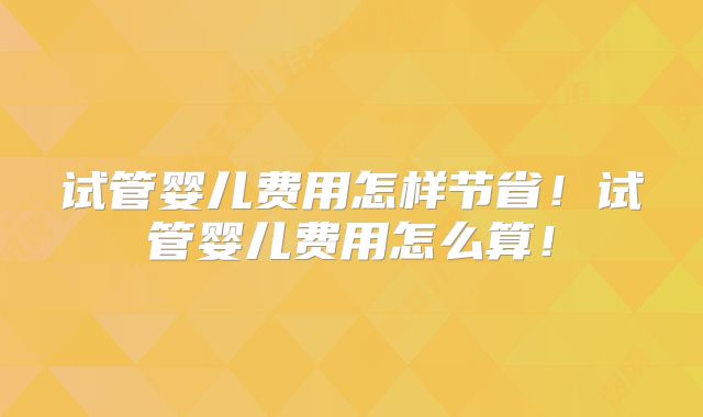 试管婴儿费用怎样节省!试管婴儿费用怎么算!