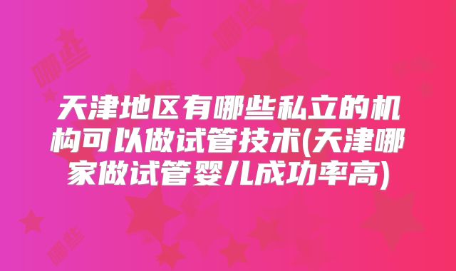 天津地区有哪些私立的机构可以做试管技术(天津哪家做试管婴儿成功率高)