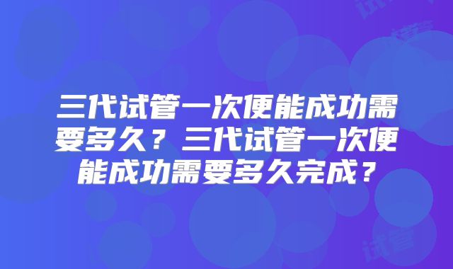 三代试管一次便能成功需要多久？三代试管一次便能成功需要多久完成？
