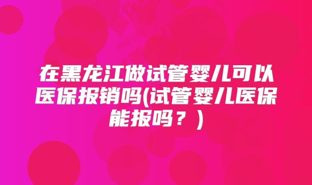 在黑龙江做试管婴儿可以医保报销吗(试管婴儿医保能报吗？)