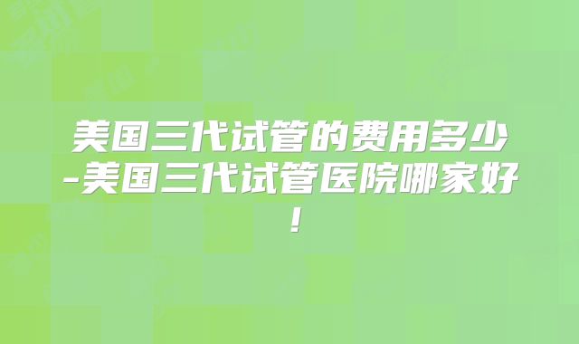 美国三代试管的费用多少-美国三代试管医院哪家好！