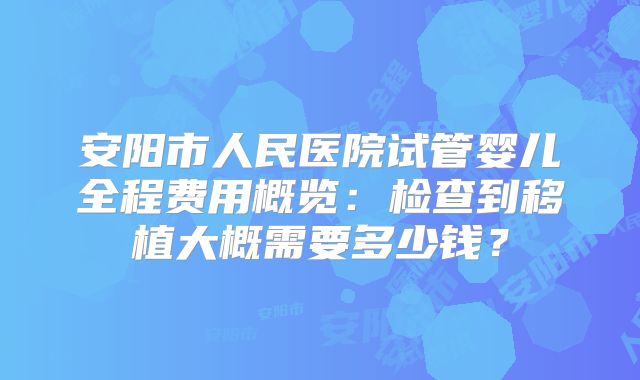 安阳市人民医院试管婴儿全程费用概览：检查到移植大概需要多少钱？
