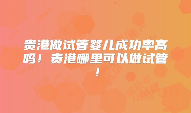 贵港做试管婴儿成功率高吗！贵港哪里可以做试管！