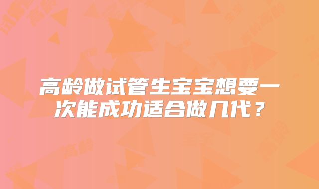 高龄做试管生宝宝想要一次能成功适合做几代?