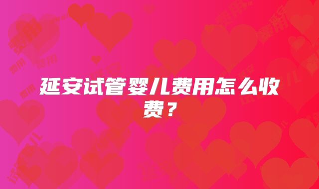 延安试管婴儿费用怎么收费?