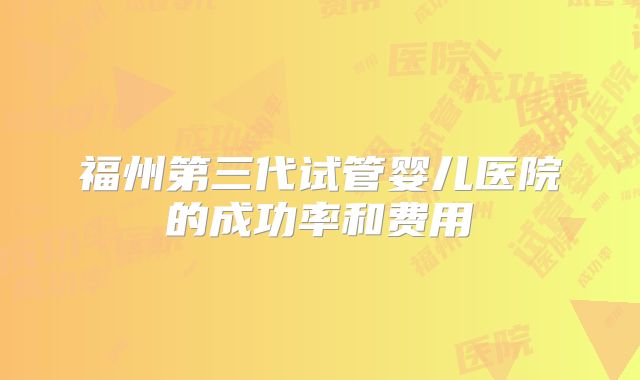 福州第三代试管婴儿医院的成功率和费用