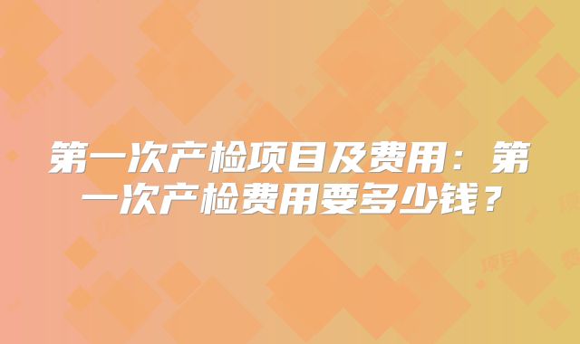 第一次产检项目及费用:第一次产检费用要多少钱?
