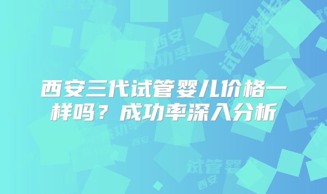 西安三代试管婴儿价格一样吗？成功率深入分析