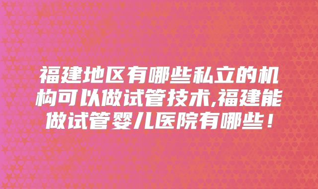 福建地区有哪些私立的机构可以做试管技术,福建能做试管婴儿医院有哪些！