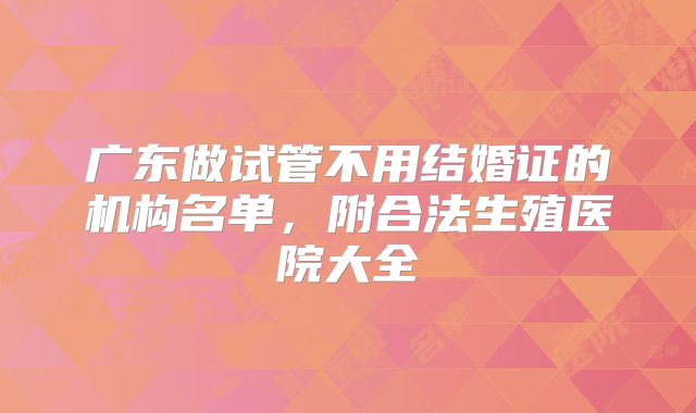 广东做试管不用结婚证的机构名单,附合法生殖医院大全