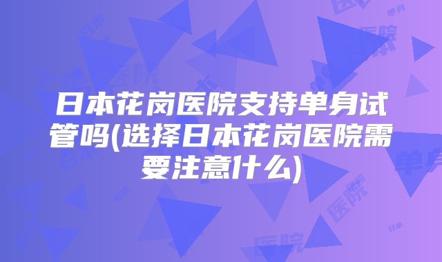 日本花岗医院支持单身试管吗(选择日本花岗医院需要注意什么)