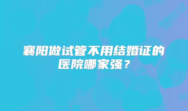 襄阳做试管不用结婚证的医院哪家强?