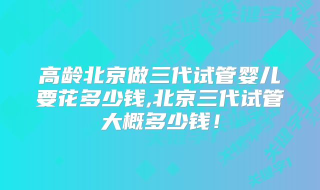 高龄北京做三代试管婴儿要花多少钱,北京三代试管大概多少钱！