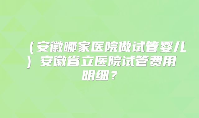 （安徽哪家医院做试管婴儿）安徽省立医院试管费用明细？