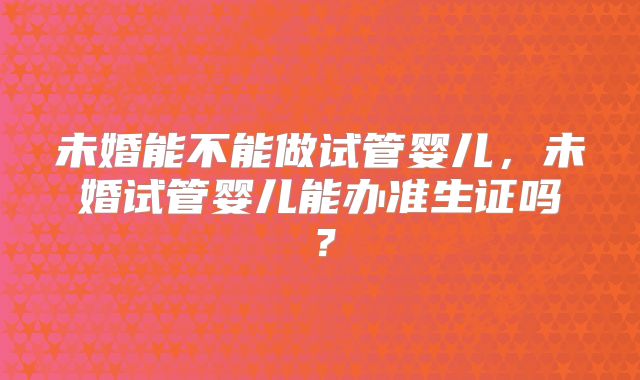 未婚能不能做试管婴儿，未婚试管婴儿能办准生证吗？