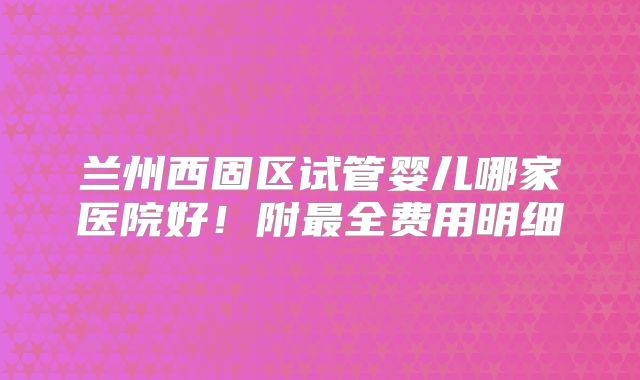 兰州西固区试管婴儿哪家医院好！附最全费用明细