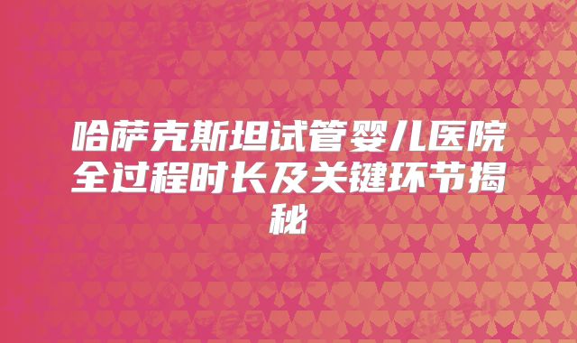 哈萨克斯坦试管婴儿医院全过程时长及关键环节揭秘