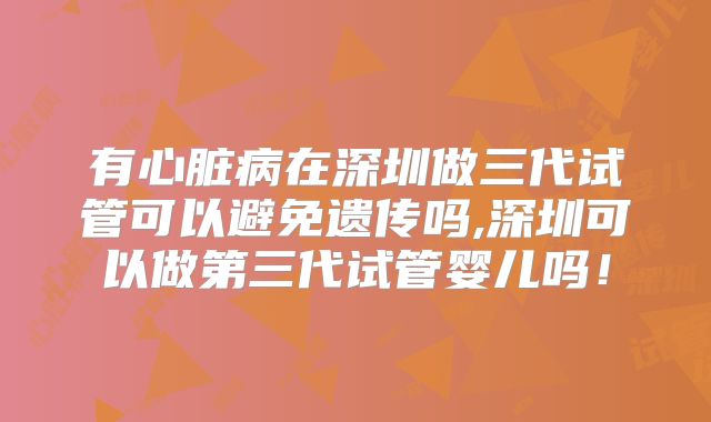有心脏病在深圳做三代试管可以避免遗传吗,深圳可以做第三代试管婴儿吗！