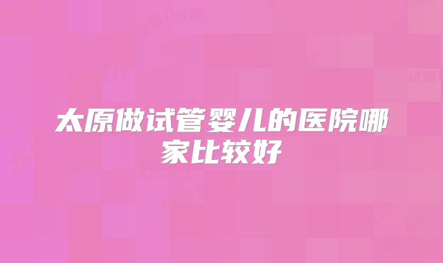 太原做试管婴儿的医院哪家比较好