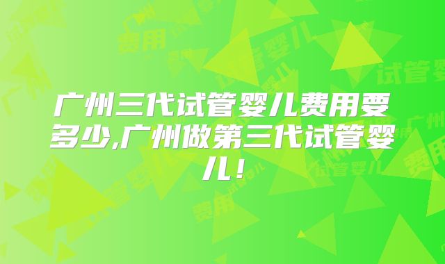 广州三代试管婴儿费用要多少,广州做第三代试管婴儿！