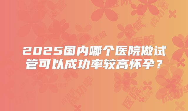 2025国内哪个医院做试管可以成功率较高怀孕？