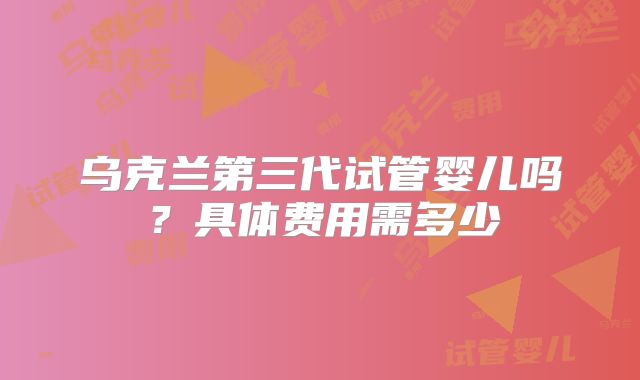 乌克兰第三代试管婴儿吗？具体费用需多少