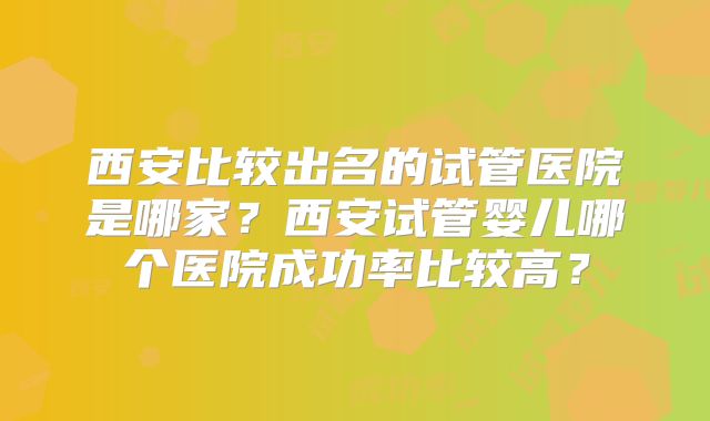 西安比较出名的试管医院是哪家?西安试管婴儿哪个医院成功率比较高?