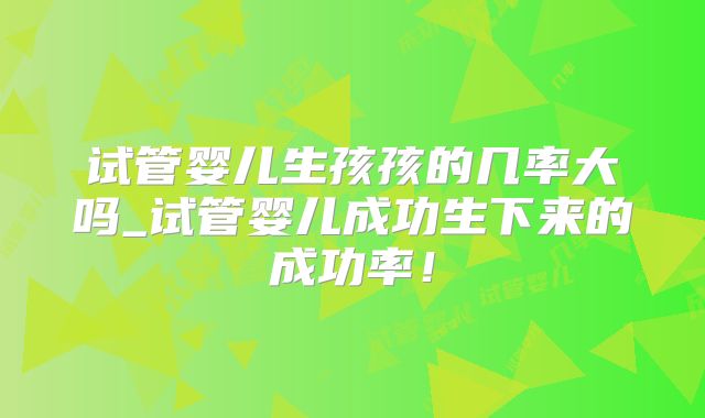 试管婴儿生孩孩的几率大吗_试管婴儿成功生下来的成功率！