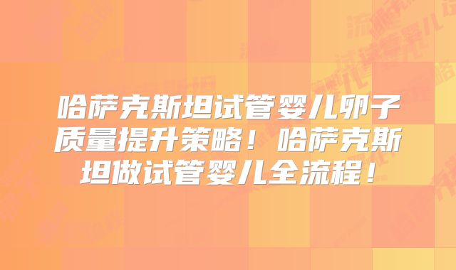 哈萨克斯坦试管婴儿卵子质量提升策略！哈萨克斯坦做试管婴儿全流程！