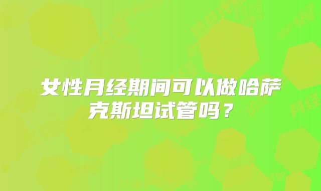 女性月经期间可以做哈萨克斯坦试管吗？
