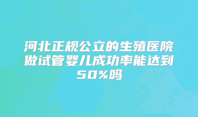河北正规公立的生殖医院做试管婴儿成功率能达到50%吗