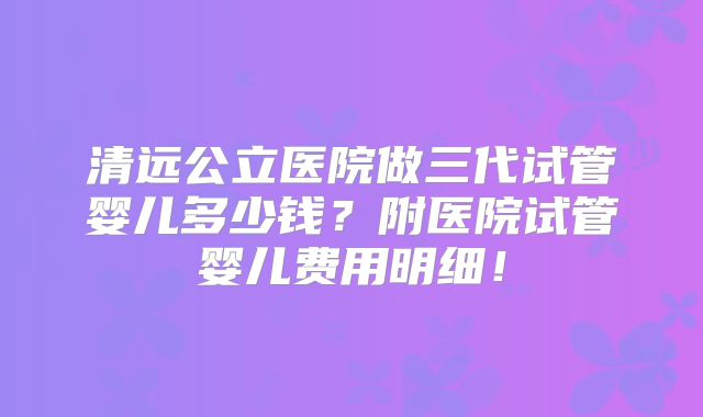 清远公立医院做三代试管婴儿多少钱?附医院试管婴儿费用明细!