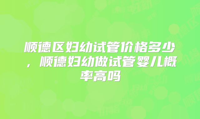 顺德区妇幼试管价格多少,顺德妇幼做试管婴儿概率高吗