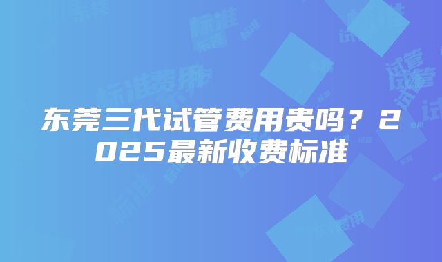 东莞三代试管费用贵吗？2025最新收费标准