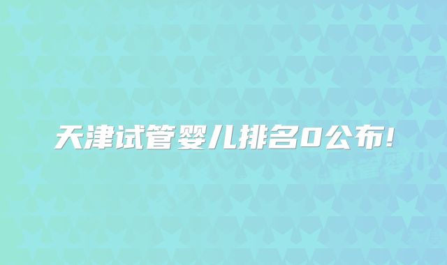 天津试管婴儿排名0公布!