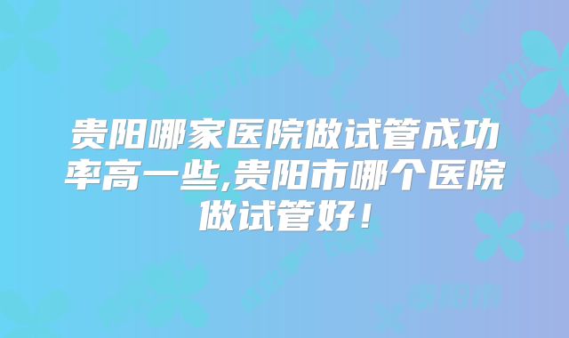 贵阳哪家医院做试管成功率高一些,贵阳市哪个医院做试管好!