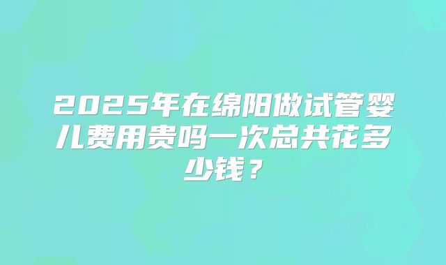 2025年在绵阳做试管婴儿费用贵吗一次总共花多少钱？