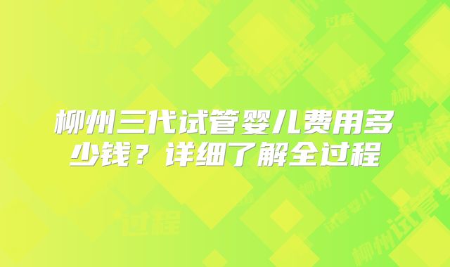 柳州三代试管婴儿费用多少钱？详细了解全过程