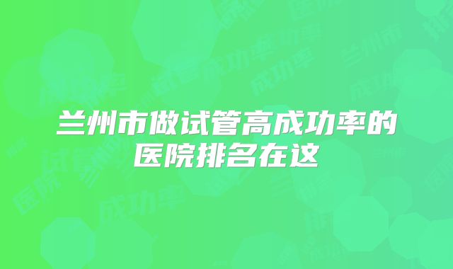 兰州市做试管高成功率的医院排名在这