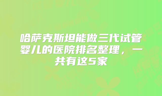 哈萨克斯坦能做三代试管婴儿的医院排名整理，一共有这5家
