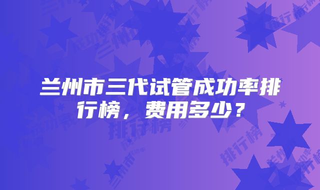 兰州市三代试管成功率排行榜,费用多少?