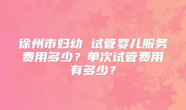 徐州市妇幼 试管婴儿服务费用多少？单次试管费用有多少？