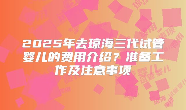 2025年去琼海三代试管婴儿的费用介绍?准备工作及注意事项