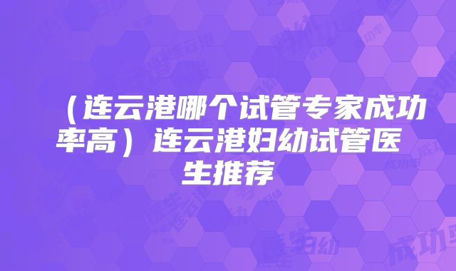 (连云港哪个试管专家成功率高)连云港妇幼试管医生推荐