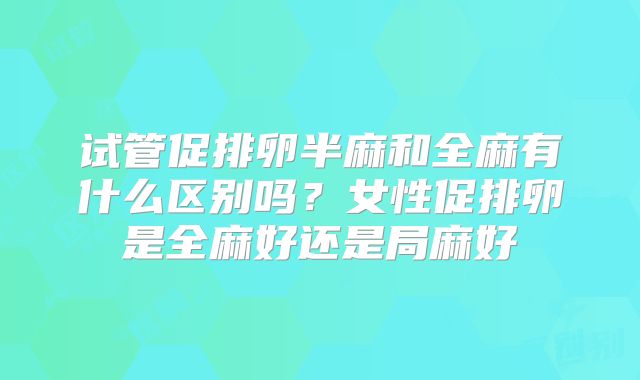 试管促排卵半麻和全麻有什么区别吗?女性促排卵是全麻好还是局麻好