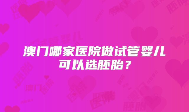 澳门哪家医院做试管婴儿可以选胚胎？