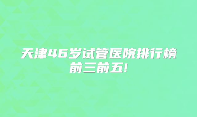 天津46岁试管医院排行榜前三前五!