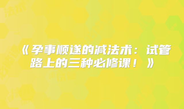 《孕事顺遂的减法术:试管路上的三种必修课!》