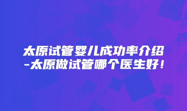 太原试管婴儿成功率介绍-太原做试管哪个医生好！