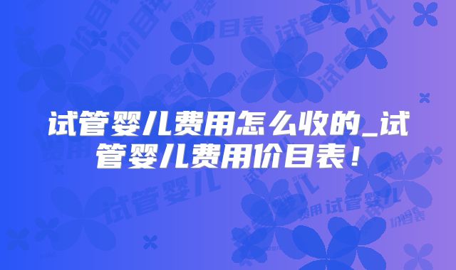 试管婴儿费用怎么收的_试管婴儿费用价目表！